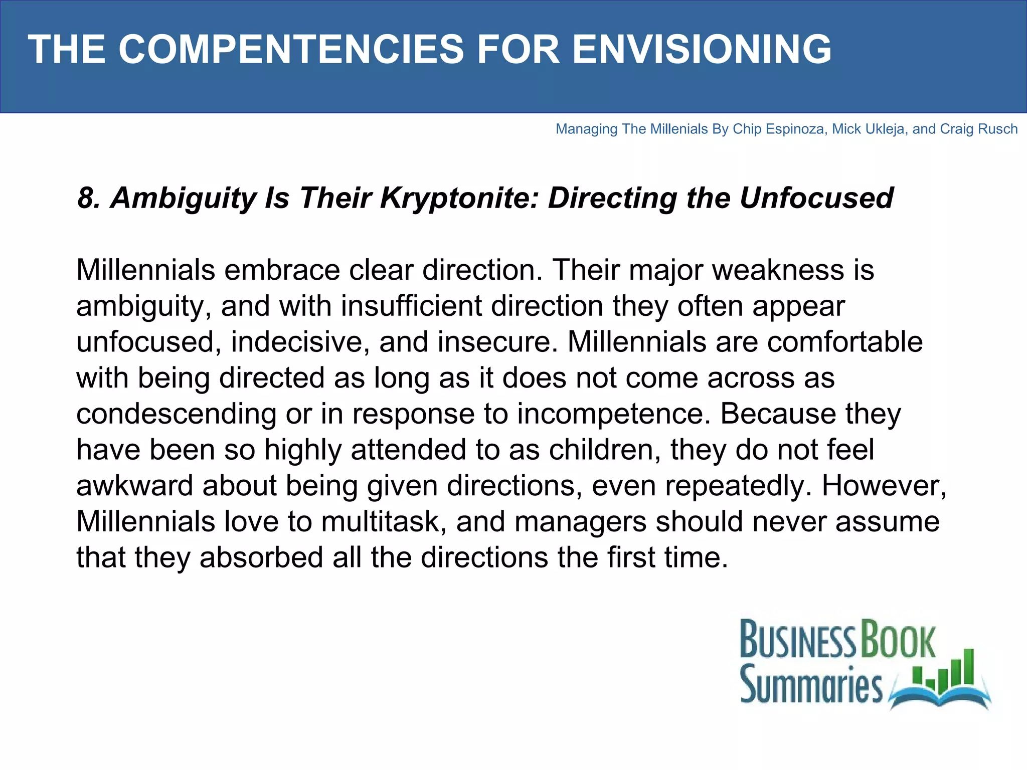 THE COMPENTENCIES FOR ENVISIONING 8. Ambiguity Is Their Kryptonite: Directing the Unfocused Millennials embrace clear direction. Their major weakness is ambiguity, and with insufficient direction they often appear unfocused, indecisive, and insecure. Millennials are comfortable with being directed as long as it does not come across as condescending or in response to incompetence. Because they have been so highly attended to as children, they do not feel awkward about being given directions, even repeatedly. However, Millennials love to multitask, and managers should never assume that they absorbed all the directions the first time.  