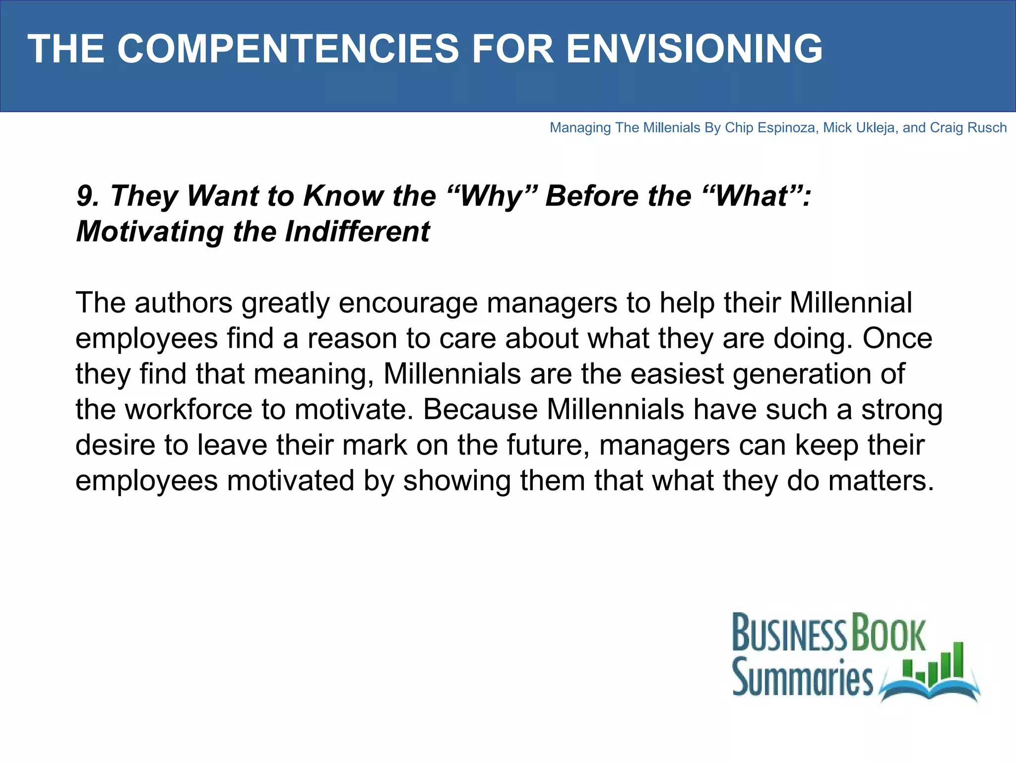THE COMPENTENCIES FOR ENVISIONING 9. They Want to Know the “Why” Before the “What”: Motivating the Indifferent The authors greatly encourage managers to help their Millennial employees find a reason to care about what they are doing. Once they find that meaning, Millennials are the easiest generation of the workforce to motivate. Because Millennials have such a strong desire to leave their mark on the future, managers can keep their employees motivated by showing them that what they do matters. 
