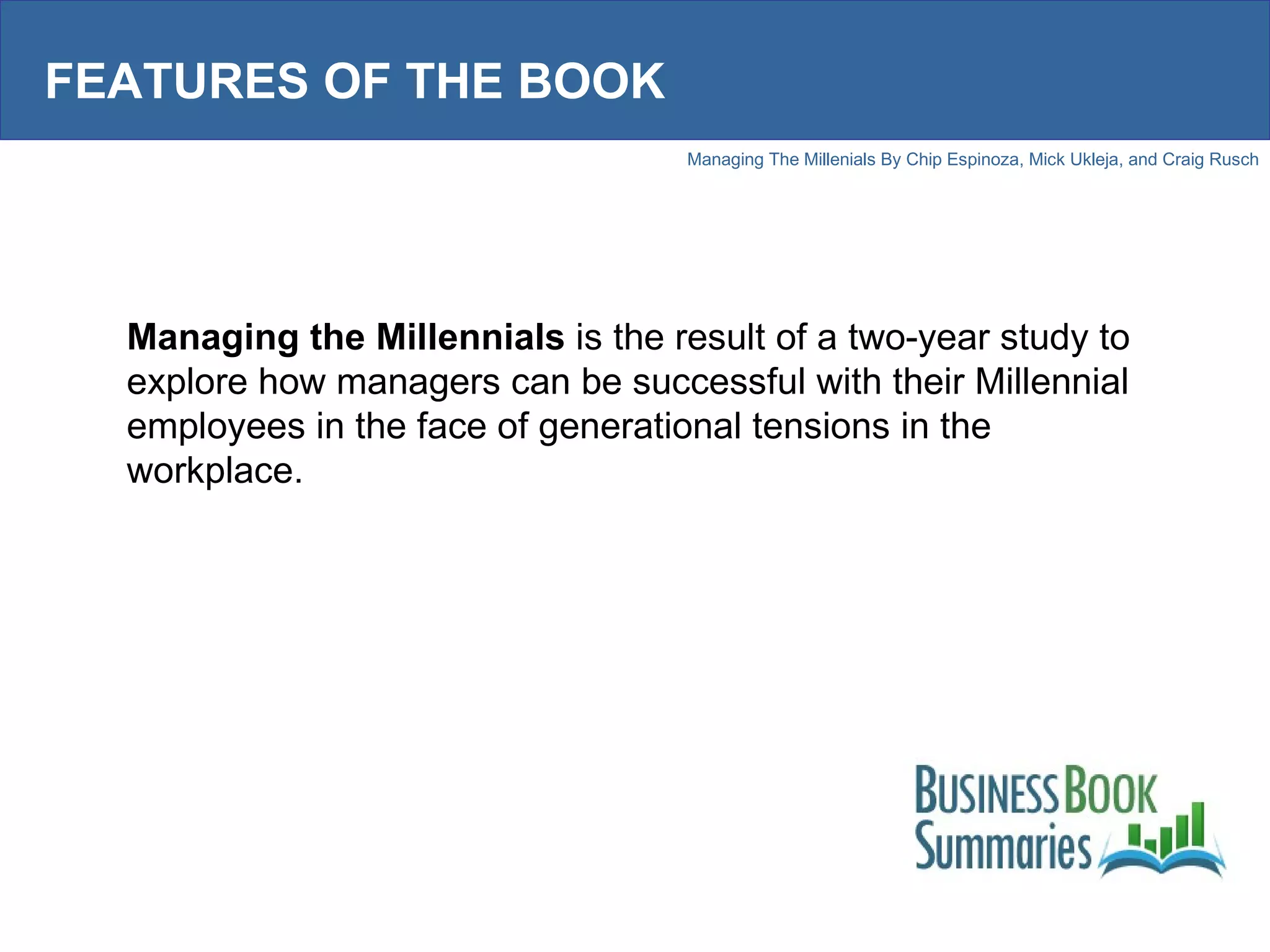 FEATURES OF THE BOOK Managing the Millennials  is the result of a two-year study to explore how managers can be successful with their Millennial employees in the face of generational tensions in the workplace.  