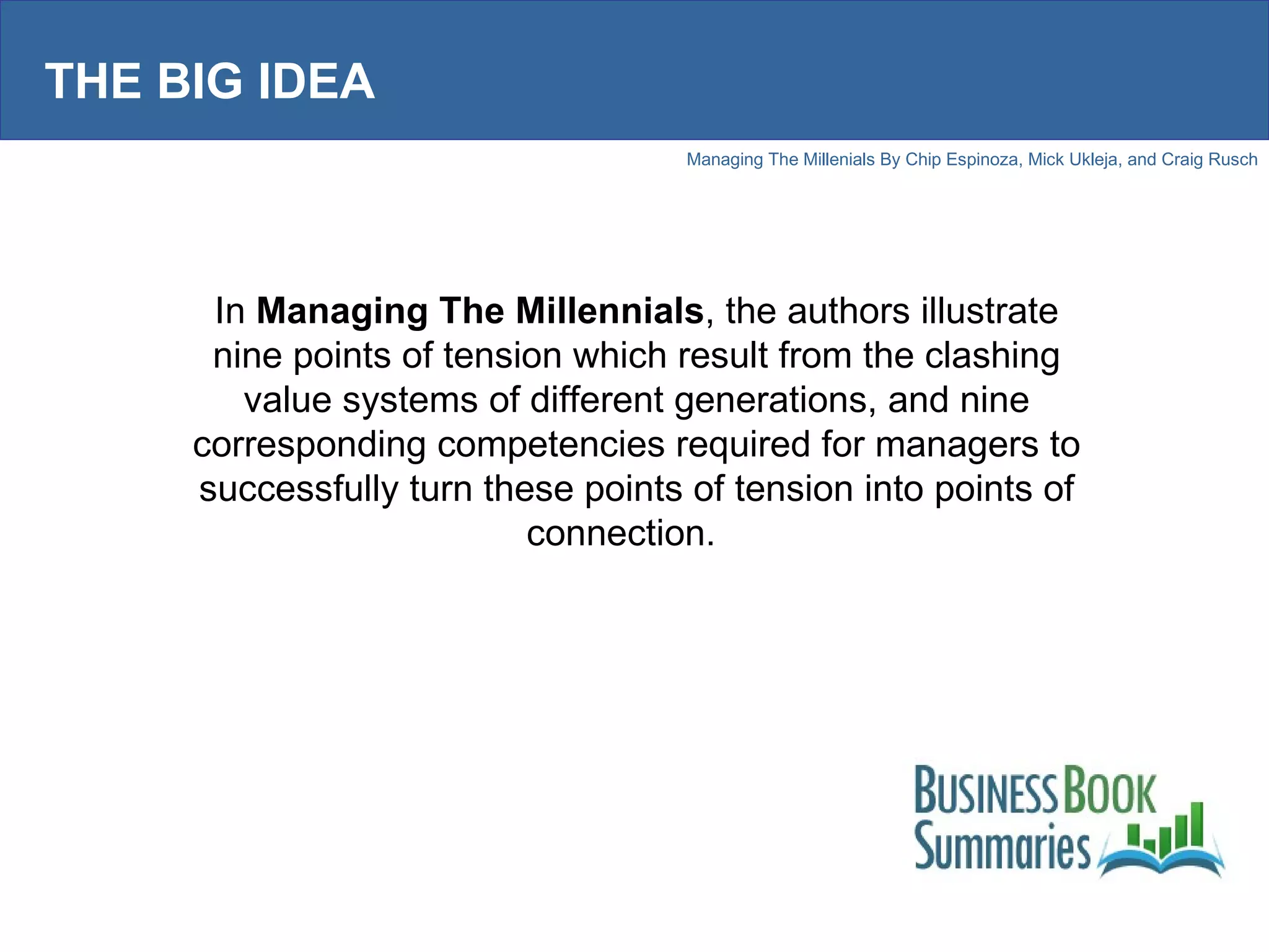 THE BIG IDEA In  Managing The Millennials , the authors illustrate nine points of tension which result from the clashing value systems of different generations, and nine corresponding competencies required for managers to successfully turn these points of tension into points of connection.  