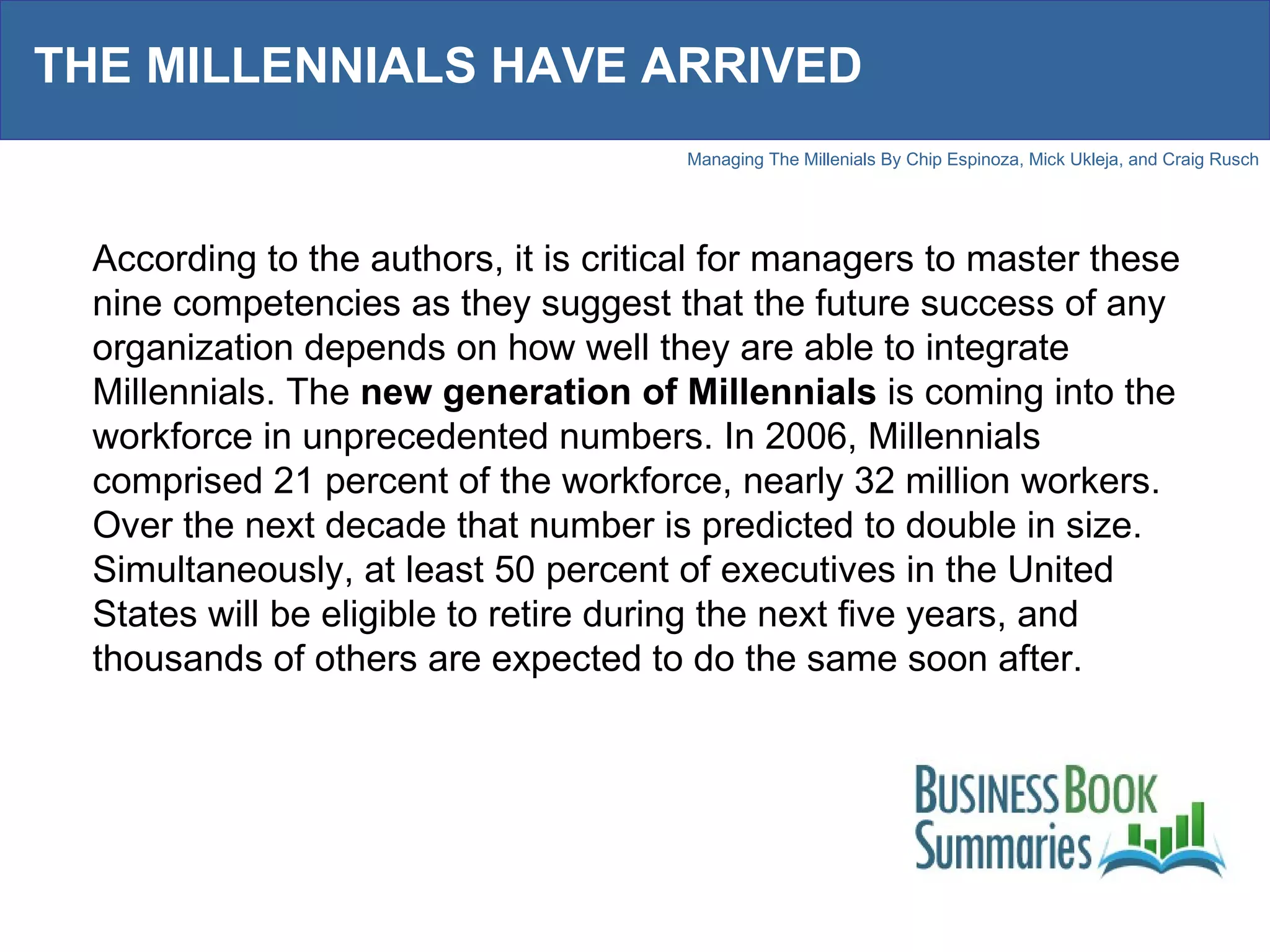 THE MILLENNIALS HAVE ARRIVED According to the authors, it is critical for managers to master these nine competencies as they suggest that the future success of any organization depends on how well they are able to integrate Millennials. The  new generation of Millennials  is coming into the workforce in unprecedented numbers. In 2006, Millennials comprised 21 percent of the workforce, nearly 32 million workers. Over the next decade that number is predicted to double in size. Simultaneously, at least 50 percent of executives in the United States will be eligible to retire during the next five years, and thousands of others are expected to do the same soon after. 