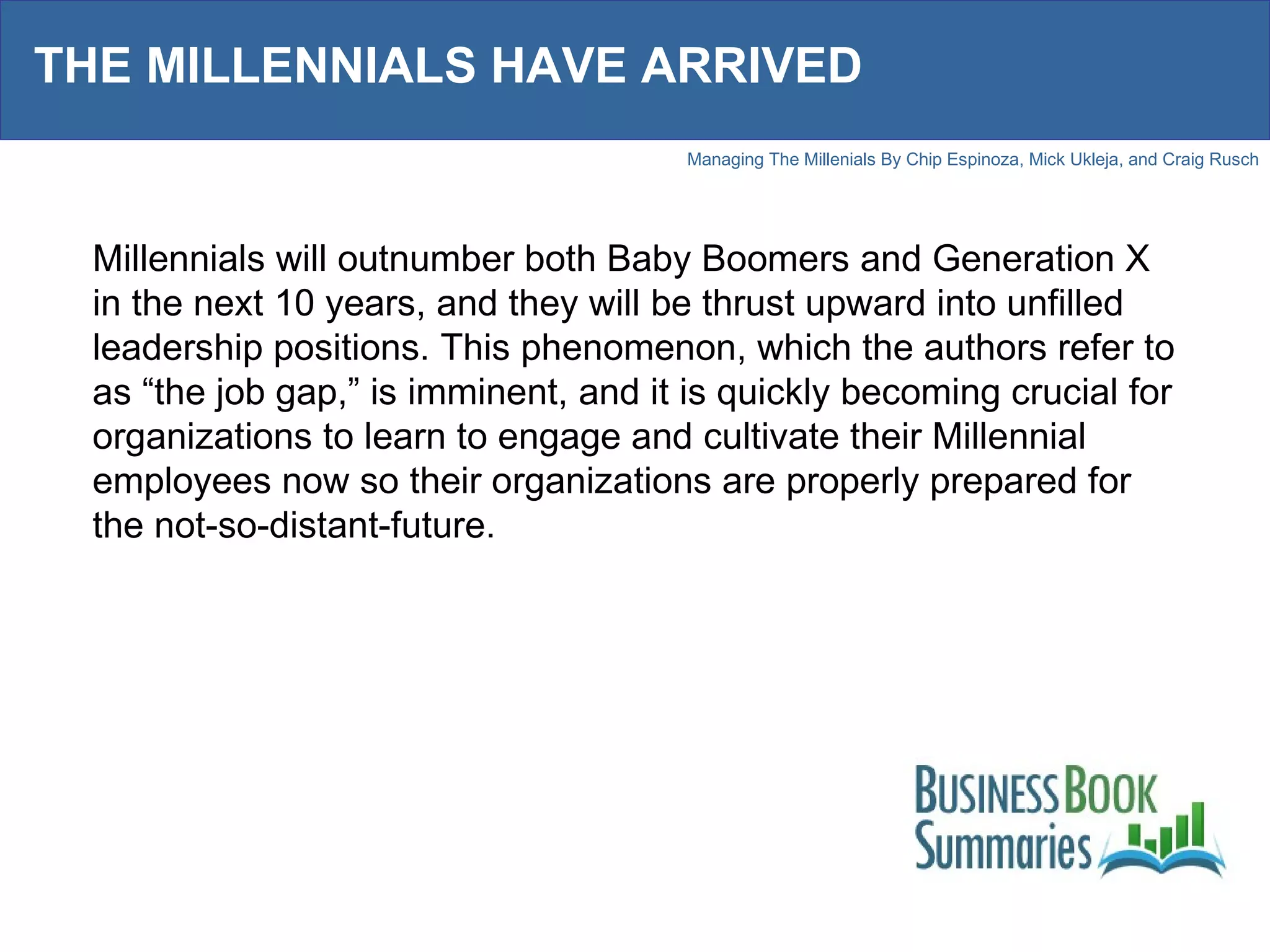 THE MILLENNIALS HAVE ARRIVED Millennials will outnumber both Baby Boomers and Generation X in the next 10 years, and they will be thrust upward into unfilled leadership positions. This phenomenon, which the authors refer to as “the job gap,” is imminent, and it is quickly becoming crucial for organizations to learn to engage and cultivate their Millennial employees now so their organizations are properly prepared for the not-so-distant-future. 
