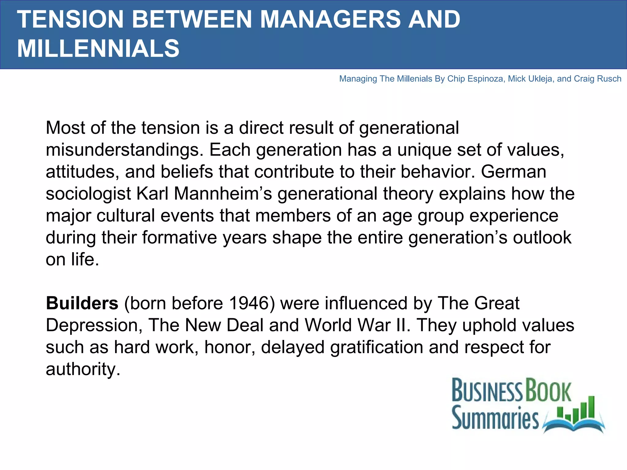 TENSION BETWEEN MANAGERS AND MILLENNIALS Most of the tension is a direct result of generational misunderstandings. Each generation has a unique set of values, attitudes, and beliefs that contribute to their behavior. German sociologist Karl Mannheim’s generational theory explains how the major cultural events that members of an age group experience during their formative years shape the entire generation’s outlook on life.  Builders  (born before 1946) were influenced by The Great Depression, The New Deal and World War II. They uphold values such as hard work, honor, delayed gratification and respect for authority.  