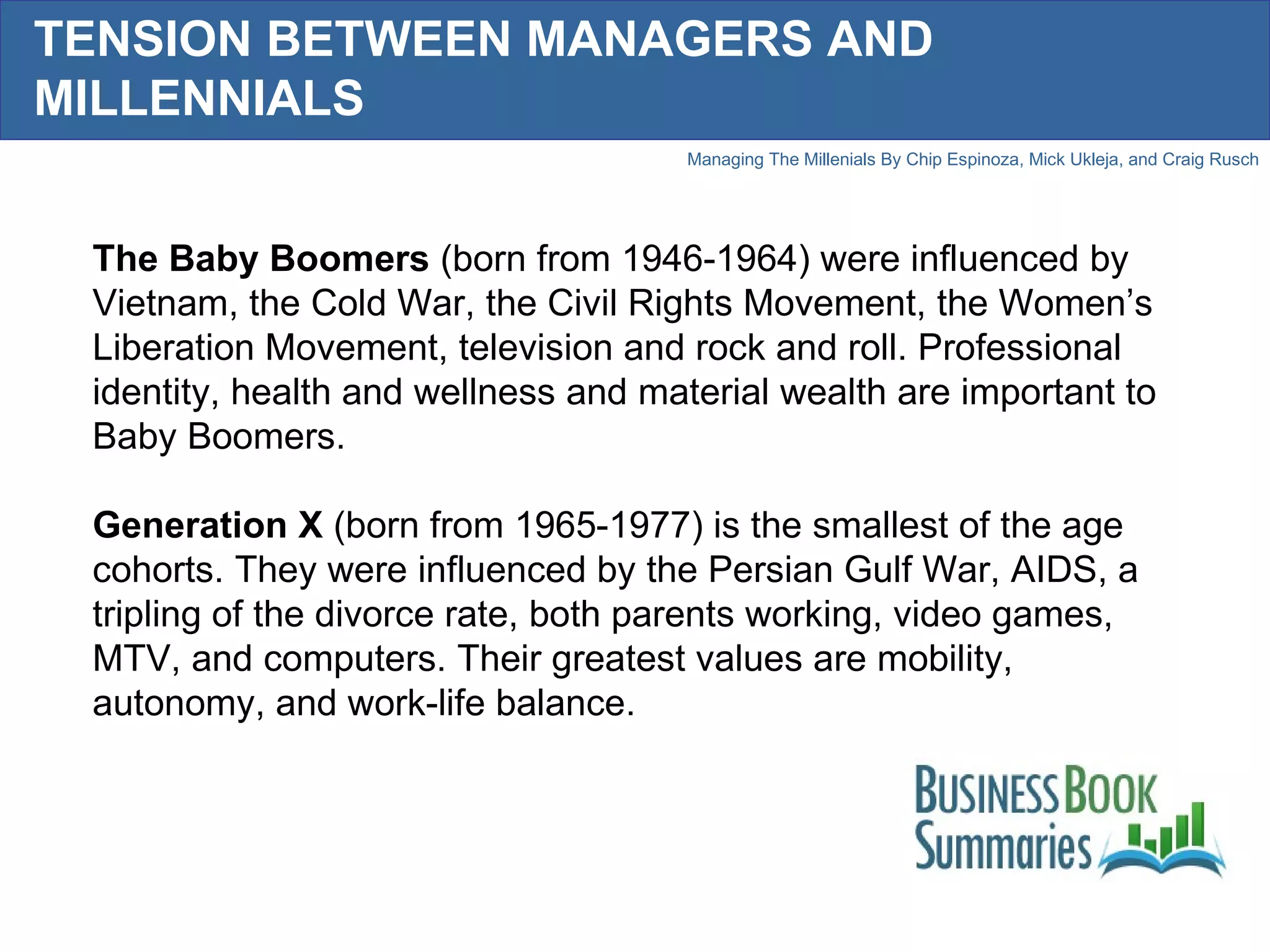 TENSION BETWEEN MANAGERS AND MILLENNIALS The Baby Boomers  (born from 1946-1964) were influenced by Vietnam, the Cold War, the Civil Rights Movement, the Women’s Liberation Movement, television and rock and roll. Professional identity, health and wellness and material wealth are important to Baby Boomers.  Generation X  (born from 1965-1977) is the smallest of the age cohorts. They were influenced by the Persian Gulf War, AIDS, a tripling of the divorce rate, both parents working, video games, MTV, and computers. Their greatest values are mobility, autonomy, and work-life balance.  