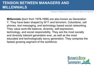 TENSION BETWEEN MANAGERS AND MILLENNIALS Millennials  (born from 1978-1996) are also known as Generation Y. They have been shaped by 9/11 and terrorism, Columbine, cell phones, text messaging, and technology based social networking. They value work-life balance, diversity, self-expression, technology, and social responsibility. They are the most socially and diversity tolerant generation ever, as well as the most educated and technologically savvy generation. They comprise the fastest growing segment of the workforce.  