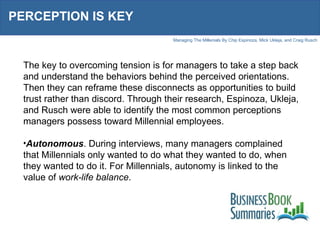 PERCEPTION IS KEY The key to overcoming tension is for managers to take a step back and understand the behaviors behind the perceived orientations. Then they can reframe these disconnects as opportunities to build trust rather than discord. Through their research, Espinoza, Ukleja, and Rusch were able to identify the most common perceptions managers possess toward Millennial employees.  Autonomous . During interviews, many managers complained that Millennials only wanted to do what they wanted to do, when they wanted to do it. For Millennials, autonomy is linked to the value of  work-life balance . 