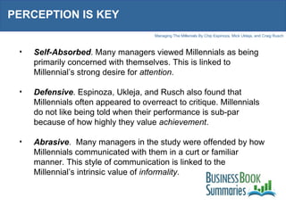 PERCEPTION IS KEY Self-Absorbed . Many managers viewed Millennials as being primarily concerned with themselves. This is linked to Millennial’s strong desire for  attention .  Defensive . Espinoza, Ukleja, and Rusch also found that Millennials often appeared to overreact to critique. Millennials do not like being told when their performance is sub-par because of how highly they value  achievement .  Abrasive .  Many managers in the study were offended by how Millennials communicated with them in a curt or familiar manner. This style of communication is linked to the Millennial’s intrinsic value of  informality .  
