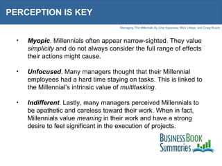 PERCEPTION IS KEY Myopic . Millennials often appear narrow-sighted. They value  simplicity  and do not always consider the full range of effects their actions might cause. Unfocused . Many managers thought that their Millennial employees had a hard time staying on tasks. This is linked to the Millennial’s intrinsic value of  multitasking .  Indifferent . Lastly, many managers perceived Millennials to be apathetic and careless toward their work. When in fact, Millennials value  meaning  in their work and have a strong desire to feel significant in the execution of projects.  
