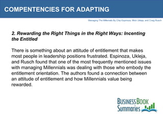 COMPENTENCIES FOR ADAPTING 2. Rewarding the Right Things in the Right Ways: Incenting the Entitled There is something about an attitude of entitlement that makes most people in leadership positions frustrated. Espinoza, Ukleja, and Rusch found that one of the most frequently mentioned issues with managing Millennials was dealing with those who embody the entitlement orientation. The authors found a connection between an attitude of entitlement and how Millennials value being rewarded.  