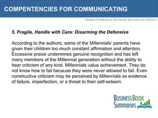 COMPENTENCIES FOR COMMUNICATING 5. Fragile, Handle with Care: Disarming the Defensive According to the authors, some of the Millennials’ parents have given their children too much constant affirmation and attention. Excessive praise undermines genuine recognition and has left many members of the Millennial generation without the ability to hear criticism of any kind. Millennials value achievement. They do not know how to fail because they were never allowed to fail. Even constructive criticism may be perceived by Millennials as evidence of failure, imperfection, or a threat to their self-esteem.  
