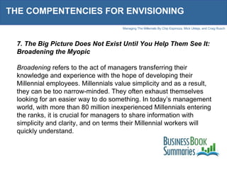 THE COMPENTENCIES FOR ENVISIONING 7. The Big Picture Does Not Exist Until You Help Them See It: Broadening the Myopic Broadening  refers to the act of managers transferring their knowledge and experience with the hope of developing their Millennial employees. Millennials value simplicity and as a result, they can be too narrow-minded. They often exhaust themselves looking for an easier way to do something. In today’s management world, with more than 80 million inexperienced Millennials entering the ranks, it is crucial for managers to share information with simplicity and clarity, and on terms their Millennial workers will quickly understand.  