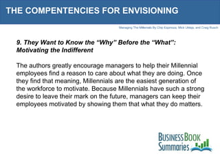 THE COMPENTENCIES FOR ENVISIONING 9. They Want to Know the “Why” Before the “What”: Motivating the Indifferent The authors greatly encourage managers to help their Millennial employees find a reason to care about what they are doing. Once they find that meaning, Millennials are the easiest generation of the workforce to motivate. Because Millennials have such a strong desire to leave their mark on the future, managers can keep their employees motivated by showing them that what they do matters. 