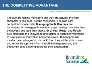 THE COMPETITIVE ADVANTAGE The authors remind managers that they are actually the lead character in this book, not the Millennials. The nine core competencies offered in  Managing the Millennials  are techniques for managers to use to change the way they view their employees and lead their teams. Espinoza, Ukleja, and Rusch give managers the knowledge and tactics to push their workforce to new levels of innovation and productivity.  If managers can master the challenges in this book, then they will be able to win and retain the top talent from the Millennial generation, and effectively build a strong future for their organization. 