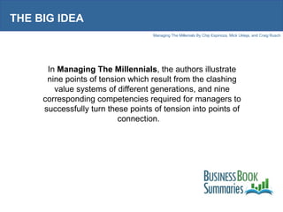 THE BIG IDEA In  Managing The Millennials , the authors illustrate nine points of tension which result from the clashing value systems of different generations, and nine corresponding competencies required for managers to successfully turn these points of tension into points of connection.  