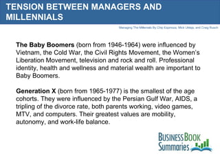 TENSION BETWEEN MANAGERS AND MILLENNIALS The Baby Boomers  (born from 1946-1964) were influenced by Vietnam, the Cold War, the Civil Rights Movement, the Women’s Liberation Movement, television and rock and roll. Professional identity, health and wellness and material wealth are important to Baby Boomers.  Generation X  (born from 1965-1977) is the smallest of the age cohorts. They were influenced by the Persian Gulf War, AIDS, a tripling of the divorce rate, both parents working, video games, MTV, and computers. Their greatest values are mobility, autonomy, and work-life balance.  
