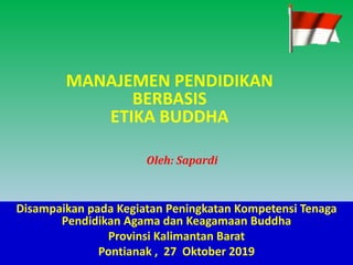 MANAJEMEN PENDIDIKAN
BERBASIS
ETIKA BUDDHA
Oleh: Sapardi
Disampaikan pada Kegiatan Peningkatan Kompetensi Tenaga
Pendidikan Agama dan Keagamaan Buddha
Provinsi Kalimantan Barat
Pontianak , 27 Oktober 2019
 
