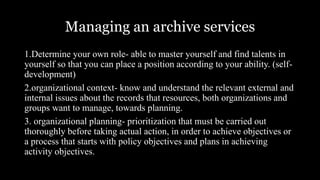 Managing an archive services
1.Determine your own role- able to master yourself and find talents in
yourself so that you can place a position according to your ability. (self-
development)
2.organizational context- know and understand the relevant external and
internal issues about the records that resources, both organizations and
groups want to manage, towards planning.
3. organizational planning- prioritization that must be carried out
thoroughly before taking actual action, in order to achieve objectives or
a process that starts with policy objectives and plans in achieving
activity objectives.
 