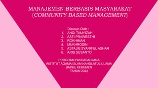 Disusun Oleh :
1. ANQI TAMYIZAH
2. ASTI PRAWESTHI
3. ROKHIMAN
4. MUKHRODIN
5. ASTAJIB SYARIFUL ASHAR
6. ARIS SUSANTO
PROGRAM PASCASARJANA
INSTITUT AGAMA ISLAM NAHDLATUL ULAMA
(IAINU) KEBUMEN
TAHUN 2022
MANAJEMEN BERBASIS MASYARAKAT
(COMMUNITY BASED MANAGEMENT)
 