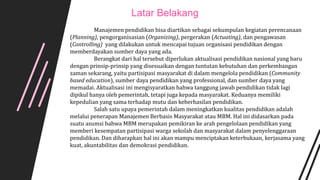 Manajemen pendidikan bisa diartikan sebagai sekumpulan kegiatan perencanaan
(Planning), pengorganisasian (Organizing), pergerakan (Actuating), dan pengawasan
(Controlling) yang dilakukan untuk mencapai tujuan organisasi pendidikan dengan
memberdayakan sumber daya yang ada.
Berangkat dari hal tersebut diperlukan aktualisasi pendidikan nasional yang baru
dengan prinsip-prinsip yang disesuaikan dengan tuntutan kebutuhan dan perkembangan
zaman sekarang, yaitu partisipasi masyarakat di dalam mengelola pendidikan (Community
based education), sumber daya pendidikan yang professional, dan sumber daya yang
memadai. Aktualisasi ini mengisyaratkan bahwa tanggung jawab pendidikan tidak lagi
dipikul hanya oleh pemerintah, tetapi juga kepada masyarakat. Keduanya memiliki
kepedulian yang sama terhadap mutu dan keberhasilan pendidikan.
Salah satu upaya pemerintah dalam meningkatkan kualitas pendidikan adalah
melalui penerapan Manajemen Berbasis Masyarakat atau MBM. Hal ini didasarkan pada
suatu asumsi bahwa MBM merupakan pemikiran ke arah pengelolaan pendidikan yang
memberi kesempatan partisipasi warga sekolah dan masyarakat dalam penyelenggaraan
pendidikan. Dan diharapkan hal ini akan mampu menciptakan keterbukaan, kerjasama yang
kuat, akuntabilitas dan demokrasi pendidikan.
Latar Belakang
 
