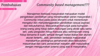 Manajemen berbasis masyarakat merupakan model
pengelolaan pendidikan yang menempatkan peran masyarakat (
Community roles) pada posisi otonomi untuk menentukan
mengatur dan menyelenggarakan pendidikan sesuai aspirasi
dan kebutuhannya. Masyarakat menunjuk pada kumpulan
orang-orang yang hidup dalam hubungan yang akrab satu sama
lain, yaitu pergaulan hidup manusia atau sehimpunan orang
hidup bersama di suatu tempat dengan ikatan-ikatan dan aturan-
aturan tertentu. Jadi, pendidikan berbasis masyarakat
menekankan pentingnya pemahaman akan kebutuhan
masyarakat dan cara pemecahan masalah oleh masyarakat
dengan menggunakan potensi yang ada di masyarakat.
Pembahasan Community based management???
 