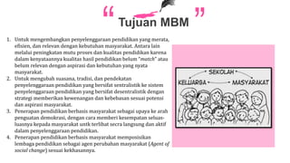 Tujuan MBM
1. Untuk mengembangkan penyelenggaraan pendidikan yang merata,
efisien, dan relevan dengan kebutuhan masyarakat. Antara lain
melalui peningkatan mutu proses dan kualitas pendidikan karena
dalam kenyataannya kualitas hasil pendidikan belum “match” atau
belum relevan dengan aspirasi dan kebutuhan yang nyata
masyarakat.
2. Untuk mengubah suasana, tradisi, dan pendekatan
penyelenggaraan pendidikan yang bersifat sentralistik ke sistem
penyelenggaraan pendidikan yang bersifat desentralistik dengan
strategi memberikan kewenangan dan kebebasan sesuai potensi
dan aspirasi masyarakat.
3. Penerapan pendidikan berbasis masyarakat sebagai upaya ke arah
penguatan demokrasi, dengan cara memberi kesempatan seluas-
luasnya kepada masyarakat untk terlibat secra langsung dan aktif
dalam penyelenggaraan pendidikan.
4. Penerapan pendidikan berbasis masyarakat memposisikan
lembaga pendidikan sebagai agen perubahan masyarakat (Agent of
social change) sesuai kekhasannya.
 