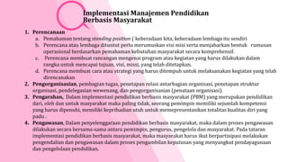 1. Perencanaan
a. Pemahaman tentang standing position ( keberadaan kita, keberadaan lembaga itu sendiri
b. Perencana atau lembaga dituntut perlu merumuskan visi misi serta menjabarkan bentuk rumusan
operasional berdasarkan pemahaman kebutuhan masyarakat secara komprehensif.
c. Perencana membuat rancangan mengenai program atau kegiatan yang harus dilakukan dalam
rangka untuk mencapai tujuan, visi, missi, yang telah ditetapkan.
d. Perencana membuat cara atau strategi yang harus ditempuh untuk melaksanakan kegiatan yang telah
direncanakan
2. Pengorganisasian, pembagian tugas, penetapan relasi antarbagian organisasi, penetapan struktur
organisasi, pendelegasian wewenang, dan pengorganisasian (penataan organisasi).
3. Pengarahan, Dalam implementasi pendidikan berbasis masyarakat (PBM) yang merupakan pendidikan
dari, oleh dan untuk masyarakat maka paling tidak, seorang pemimpin memiliki sejumlah kompetensi
yang harus dipenuhi, memiliki kepribadian utuh untuk memepresentasikan totalitas kualitas diri yang
padu .
4. Pengawasan, Dalam penyelenggaraan pendidikan berbasis masyarakat, maka dalam proses pengawasan
dilakukan secara bersama-sama antara pemimpin, pengurus, pengelola dan masyarakat. Pada tataran
implementasi pendidikan berbasis masyarakat, maka masyarakat harus ikut berpartisipasi melakukan
pengendalian dan pengawasan dalam proses pengambilan keputusan yang menyangkut pendayagunaan
dan pengelolaan pendidikan.
Implementasi Manajemen Pendidikan
Berbasis Masyarakat
 