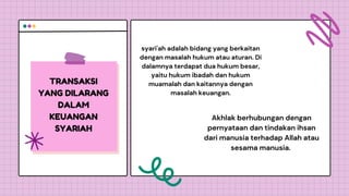 TRANSAKSI
YANG DILARANG
DALAM
KEUANGAN
SYARIAH
syari'ah adalah bidang yang berkaitan
dengan masalah hukum atau aturan. Di
dalamnya terdapat dua hukum besar,
yaitu hukum ibadah dan hukum
muamalah dan kaitannya dengan
masalah keuangan.
Akhlak berhubungan dengan
pernyataan dan tindakan ihsan
dari manusia terhadap Allah atau
sesama manusia.
 