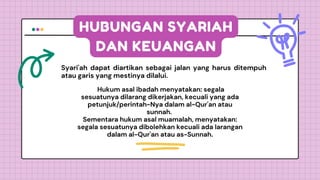 HUBUNGAN SYARIAH
DAN KEUANGAN
Syari'ah dapat diartikan sebagai jalan yang harus ditempuh
atau garis yang mestinya dilalui.
Hukum asal ibadah menyatakan: segala
sesuatunya dilarang dikerjakan, kecuali yang ada
petunjuk/perintah-Nya dalam al-Qur'an atau
sunnah.
Sementara hukum asal muamalah, menyatakan:
segala sesuatunya dibolehkan kecuali ada larangan
dalam al-Qur'an atau as-Sunnah.
 