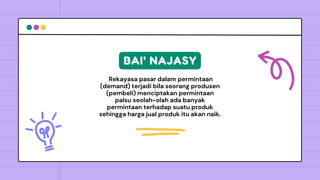 Rekayasa pasar dalam permintaan
(demand) terjadi bila seorang produsen
(pembeli) menciptakan permintaan
palsu seolah-olah ada banyak
permintaan terhadap suatu produk
sehingga harga jual produk itu akan naik.
BAI’ NAJASY
 