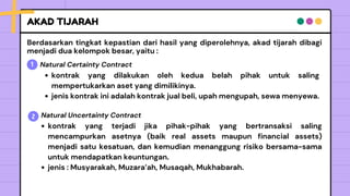 AKAD TIJARAH
¡Idea
genial!
Awesome
idea!
Berdasarkan tingkat kepastian dari hasil yang diperolehnya, akad tijarah dibagi
menjadi dua kelompok besar, yaitu :
1 Natural Certainty Contract
2
kontrak yang dilakukan oleh kedua belah pihak untuk saling
mempertukarkan aset yang dimilikinya.
jenis kontrak ini adalah kontrak jual beli, upah mengupah, sewa menyewa.
Natural Uncertainty Contract
kontrak yang terjadi jika pihak-pihak yang bertransaksi saling
mencampurkan asetnya (baik real assets maupun financial assets)
menjadi satu kesatuan, dan kemudian menanggung risiko bersama-sama
untuk mendapatkan keuntungan.
jenis : Musyarakah, Muzara’ah, Musaqah, Mukhabarah.
 