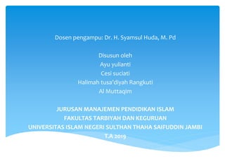 Dosen pengampu: Dr. H. Syamsul Huda, M. Pd
Disusun oleh
Ayu yulianti
Cesi suciati
Halimah tusa’diyah Rangkuti
Al Muttaqim
JURUSAN MANAJEMEN PENDIDIKAN ISLAM
FAKULTAS TARBIYAH DAN KEGURUAN
UNIVERSITAS ISLAM NEGERI SULTHAN THAHA SAIFUDDIN JAMBI
T.A 2019
 