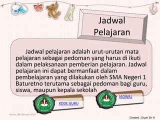 Jadwal
Pelajaran
Jadwal pelajaran adalah urut-urutan mata
pelajaran sebagai pedoman yang harus di ikuti
dalam pelaksanaan pemberian pelajaran. Jadwal
pelajaran ini dapat bermanfaat dalam
pembelajaran yang dilakukan oleh SMA Negeri 1
Baturetno terutama sebagai pedoman bagi guru,
siswa, maupun kepala sekolah
JADWAL
KODE GURU
Kamis, 06 Februari 2014
Created : Diyah Sri H

 
