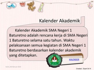 Kalender Akademik
Kalender Akademik SMA Negeri 1
Baturetno adalah rencana kerja di SMA Negeri
1 Baturetno selama satu tahun. Waktu
pelaksanaan semua kegiatan di SMA Negeri 1
Baturetno berdasarkan kalender akademik
yang ditetapkan.
KALENDER
Kamis, 06 Februari 2014
Created : Diyah Sri H

 
