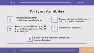 2
Point yang akan dibahas
Pengertian manajemen
kurikulum dan pembelajaran
1
Penyusunan dan Up-dating KTSP
Berdasarkan tujuan, nilai-nilai, dan
kuktur sekolah
Student interest, student Achieve-
ment, and student centered
2
>
<
3
Implementasi kurikulum
4
YOUR CENTER
Kajian masalah kurikulum, pengajaran
dan pembelajaran
5
 