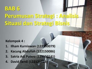 BAB 6
Perumusan Strategi : Analisis
Situasi dan Strategi Bisnis
Kelompok 4 :
1. Ilham Kurniawan (122150079)
2. Kacung Abdullah (122150086)
3. Satria Adi Putera (122150141)
4. David Tandi (122121023)
 
