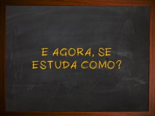 E AGORA, SE
ESTUDA COMO?

 