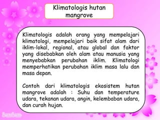 Klimatologis adalah orang yang mempelajari
klimatologi, mempelajari baik sifat alam dari
iklim-lokal, regional, atau global dan faktor
yang disebabkan oleh alam atau manusia yang
menyebabkan perubahan iklim. Klimatologi
memperhatikan perubahan iklim masa lalu dan
masa depan.
Contoh dari klimatologis ekosistem hutan
mangrove adalah : Suhu dan temperature
udara, tekanan udara, angin, kelembaban udara,
dan curah hujan.
Klimatologis hutan
mangrove
 