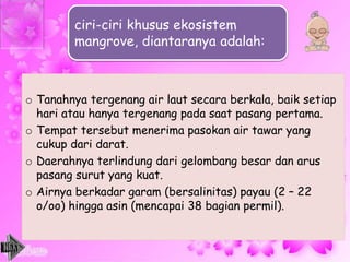 o Tanahnya tergenang air laut secara berkala, baik setiap
hari atau hanya tergenang pada saat pasang pertama.
o Tempat tersebut menerima pasokan air tawar yang
cukup dari darat.
o Daerahnya terlindung dari gelombang besar dan arus
pasang surut yang kuat.
o Airnya berkadar garam (bersalinitas) payau (2 – 22
o/oo) hingga asin (mencapai 38 bagian permil).
ciri-ciri khusus ekosistem
mangrove, diantaranya adalah:
 