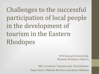 Challenges to the successful
participation of local people
in the development of
tourism in the Eastern
Rhodopes
NTG Research Internship
Manuela Stefanova Ilakova
MSc in Leisure, Tourism and Environment
Supervisors: Mihaela Kircheva and Johan Bekhuis

 
