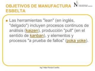  Las herramientas "lean" (en inglés,
"delgado") incluyen procesos continuos de
análisis (kaizen), producción "pull" (en el
sentido de kanban), y elementos y
procesos "a prueba de fallos" (poka yoke).
OBJETIVOS DE MANUFACTURA
ESBELTA
Ing° Odar Florián Castillo.
 