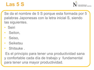 Las 5 S
Se da el nombre de 5 S porque esta formada por 5
palabras Japonesas con la letra inicial S, siendo
las siguientes.
• Seiri
• Seiton,
• Seiso,
• Seiketsu
• Shitsuke .
Es el principio para tener una productividad sana
y confortable cada día de trabajo y fundamental
para tener una mayor productividad.
 