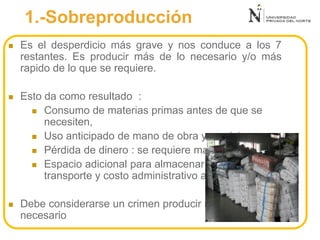 1.-Sobreproducción
 Es el desperdicio más grave y nos conduce a los 7
restantes. Es producir más de lo necesario y/o más
rapido de lo que se requiere.
 Esto da como resultado :
 Consumo de materias primas antes de que se
necesiten,
 Uso anticipado de mano de obra y servicios,
 Pérdida de dinero : se requiere más,
 Espacio adicional para almacenar el inventario,
transporte y costo administrativo adicional
 Debe considerarse un crimen producir más de lo
necesario
 