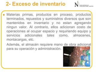2- Exceso de inventario
 Materias primas, productos en proceso, productos
terminados, repuestos y suministros diversos que son
mantenidos en inventario y no estan agregando
ningun valor. Al contrario, ellos adicionan costo de
operaciones al ocupar espacio y requiriendo equipo y
servicios adicionales tales como, almacenes,
montacargas, etc.
Además, el almacén requiere mano de obra adicional
para su operación y administración.
 
