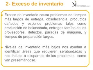 2- Exceso de inventario
 Exceso de inventario causa problemas de tiempos
más largos de entrega, obsolecencia, productos
dañados y esconde problemas tales como
producción no balanceada, entregas tardías de los
proveedores, defectos, paradas de máquina, y
tiempos de preparación largos.
 Niveles de inventario más bajos nos ayudan a
identificar áreas que requieren serabordadas y
nos induce a ocuparnos de los problemas como
van presentándose.
 