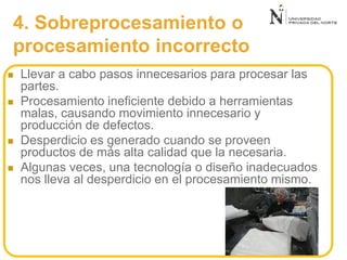 4. Sobreprocesamiento o
procesamiento incorrecto
 Llevar a cabo pasos innecesarios para procesar las
partes.
 Procesamiento ineficiente debido a herramientas
malas, causando movimiento innecesario y
producción de defectos.
 Desperdicio es generado cuando se proveen
productos de más alta calidad que la necesaria.
 Algunas veces, una tecnología o diseño inadecuados
nos lleva al desperdicio en el procesamiento mismo.
 