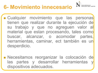 6- Movimiento innecesario
 Cualquier movimiento que las personas
tienen que realizar durante la ejecución de
su trabajo y que no agreguen valor al
material que estan procesando, tales como
buscar, alcanzar, o acomodar partes,
herramientas, caminar, ect también es un
desperdicio.
 Necesitamos reorganizar la colocación de
las partes y desarrollar herramientas y
dispositivos adecuados.
 