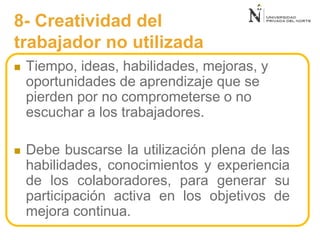 8- Creatividad del
trabajador no utilizada
 Tiempo, ideas, habilidades, mejoras, y
oportunidades de aprendizaje que se
pierden por no comprometerse o no
escuchar a los trabajadores.
 Debe buscarse la utilización plena de las
habilidades, conocimientos y experiencia
de los colaboradores, para generar su
participación activa en los objetivos de
mejora continua.
 