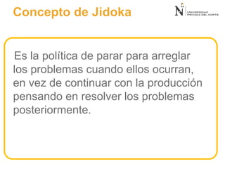 Es la política de parar para arreglar
los problemas cuando ellos ocurran,
en vez de continuar con la producción
pensando en resolver los problemas
posteriormente.
Concepto de Jidoka
 