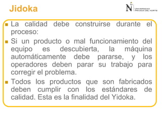  La calidad debe construirse durante el
proceso:
 Si un producto o mal funcionamiento del
equipo es descubierta, la máquina
automáticamente debe pararse, y los
operadores deben parar su trabajo para
corregir el problema.
 Todos los productos que son fabricados
deben cumplir con los estándares de
calidad. Esta es la finalidad del Yidoka.
Jidoka
 