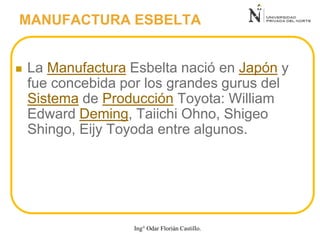  La Manufactura Esbelta nació en Japón y
fue concebida por los grandes gurus del
Sistema de Producción Toyota: William
Edward Deming, Taiichi Ohno, Shigeo
Shingo, Eijy Toyoda entre algunos.
MANUFACTURA ESBELTA
Ing° Odar Florián Castillo.
 